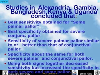 IMCI Lecture 1Alexandria University EMRO- WHO
Studies in Alexandria, Gambia,
Bangladesh,Kenya & Uganda
concluded that:
• Best sensitivity obtained for “Some
palmar pallor”
• Best specificity obtained for severe
conjunc. pallor
• Sensitivity of severe palmar pallor similar
to or better than that of conjunctival
pallor
• Specificity about the same for both
severe palmar and conjunctival pallor.
• Using both signs together decreased
sensitivity but increased the specificity in
both severe and some pallor.
 