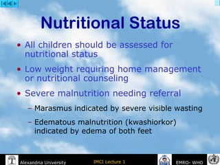 IMCI Lecture 1Alexandria University EMRO- WHO
• All children should be assessed for
nutritional status
• Low weight requiring home management
or nutritional counseling
• Severe malnutrition needing referral
– Marasmus indicated by severe visible wasting
– Edematous malnutrition (kwashiorkor)
indicated by edema of both feet
Nutritional Status
 