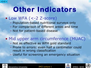 IMCI Lecture 1Alexandria University EMRO- WHO
• Low WFA (<-2 Z-score)
– Population-based nutritional surveys only
– For comparison of different areas and time
– Not for patient-based disease
• Mid upper arm circumference (MUAC)
– Not as effective as WFH gold standard
– Prone to errors: even half a centimeter could
result in wrong classification
– Useful for screening an emergency situation
Other Indicators
 
