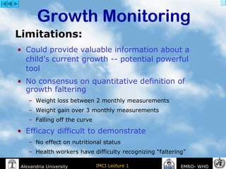 IMCI Lecture 1Alexandria University EMRO- WHO
• Could provide valuable information about a
child’s current growth -- potential powerful
tool
• No consensus on quantitative definition of
growth faltering
– Weight loss between 2 monthly measurements
– Weight gain over 3 monthly measurements
– Falling off the curve
• Efficacy difficult to demonstrate
– No effect on nutritional status
– Health workers have difficulty recognizing “faltering”
Growth Monitoring
Limitations:
 