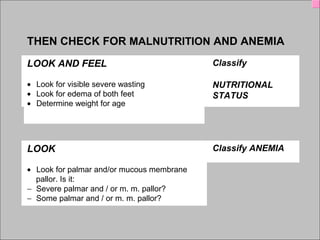 IMCI Lecture 1Alexandria University EMRO- WHO
THEN CHECK FOR MALNUTRITION AND ANEMIA
LOOK AND FEEL Classify
•       Look for visible severe wasting
•       Look for edema of both feet
•       Determine weight for age 
NUTRITIONAL
STATUS
 
   
LOOK Classify ANEMIA
•       Look for palmar and/or mucous membrane
    pallor. Is it:
−      Severe palmar and / or m. m. pallor?
−      Some palmar and / or m. m. pallor?
 
 