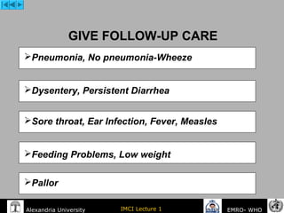 IMCI Lecture 1Alexandria University EMRO- WHO
GIVE FOLLOW-UP CARE
Pneumonia, No pneumonia-Wheeze
Dysentery, Persistent Diarrhea
Sore throat, Ear Infection, Fever, Measles
Feeding Problems, Low weight
Pallor
 