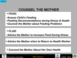 IMCI Lecture 1Alexandria University EMRO- WHO
COUNSEL THE MOTHER
FOOD:
•Assess Child’s Feeding
•Feeding Recommendations during Illness & Health
•Counsel the Mother about Feeding Problems
FLUID
•Advise the Mother to Increase Fluid During Illness
Counsel the Mother About Her Own Health
Advise the Mother when to Return to Health Worker 
 
