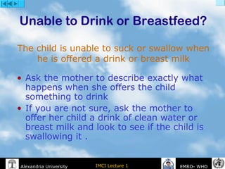 IMCI Lecture 1Alexandria University EMRO- WHO
Unable to Drink or Breastfeed?
• Ask the mother to describe exactly what
happens when she offers the child
something to drink
• If you are not sure, ask the mother to
offer her child a drink of clean water or
breast milk and look to see if the child is
swallowing it .
The child is unable to suck or swallow when
he is offered a drink or breast milk
 