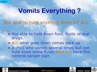 IMCI Lecture 1Alexandria University EMRO- WHO
Vomits Everything ?
• Not able to hold down food, fluids or oral
drugs.
• ALL what goes down comes back up
• A child who vomits several times but can
hold down some fluids does not have this
general danger sign.
Not able to hold anything down AT ALL
 