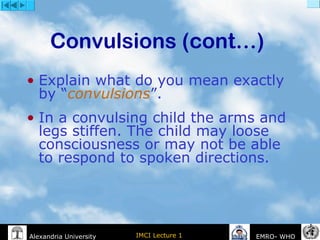 IMCI Lecture 1Alexandria University EMRO- WHO
Convulsions (cont…)
• Explain what do you mean exactly
by “convulsions”.
• In a convulsing child the arms and
legs stiffen. The child may loose
consciousness or may not be able
to respond to spoken directions.
 