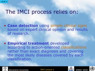 IMCI Lecture 1Alexandria University EMRO- WHO
The IMCI process relies on:
• Case detection using simple clinical signs
based on expert clinical opinion and results
of research.
• Empirical treatment developed
according to action-oriented classifications
rather than exact diagnosis and covering
the most likely diseases covered by each
classification.
 