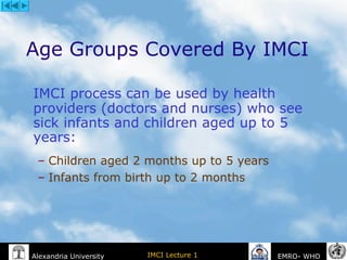 IMCI Lecture 1Alexandria University EMRO- WHO
Age Groups Covered By IMCI
IMCI process can be used by health
providers (doctors and nurses) who see
sick infants and children aged up to 5
years:
– Children aged 2 months up to 5 years
– Infants from birth up to 2 months
 