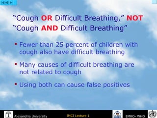 IMCI Lecture 1Alexandria University EMRO- WHO
“Cough OR Difficult Breathing,” NOT
“Cough AND Difficult Breathing”
 Fewer than 25 percent of children with
cough also have difficult breathing
 Many causes of difficult breathing are
not related to cough
 Using both can cause false positives
 