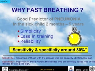 IMCI Lecture 1Alexandria University EMRO- WHO
WHY FAST BREATHING ?
• Simplicity
• Ease in training
• Reliability
Good Predictor of PNEUMONIA
In the sick child 2 months – 5 years 
*
*
““Sensitivity & specificity around 80%”Sensitivity & specificity around 80%”
Sensitivity= proportion of those with the disease who are correctly identified by sign
Specificity= proportion of those without the disease who are correctly called free of the
disease by using the sign.
 