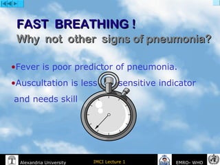 IMCI Lecture 1Alexandria University EMRO- WHO
FAST BREATHING !FAST BREATHING !
Why not other signs of pneumonia?Why not other signs of pneumonia?
•Fever is poor predictor of pneumonia.
•Auscultation is less sensitive indicator
and needs skill
 