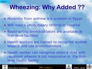IMCI Lecture 1Alexandria University EMRO- WHO
Wheezing: Why Added ??
• Morbidity from asthma is a problem in Egypt
• Will reduce unnecessary referral to hospital
• Rapid-acting bronchodilators are available at
first-level facilities
• Health workers are trained to recognize audible
wheeze and use bronchodilators
• Health worker can recognize when a child with
recurrent wheeze is not responsive in the first-
level health facility
 