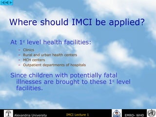 IMCI Lecture 1Alexandria University EMRO- WHO
Where should IMCI be applied?
At 1st
level health facilities:
– Clinics
– Rural and urban health centers
– MCH centers
– Outpatient departments of hospitals
Since children with potentially fatal
illnesses are brought to these 1st
level
facilities.
 