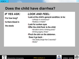 IMCI Lecture 1Alexandria University EMRO- WHO
Does the child have diarrhea?
IF YES ASK:
•For how long?
•Is there blood in
the stools
LOOK AND FEEL:
•Look at the child’s general condition, Is he:
–Lethargic or unconscious?
–Restless or irritable?
•Look for sunken eyes
•Offer the child fluid. Is the child:
–Not able to drink or drinking poorly?
–Drinking eagerly, thirsty?
•Pinch the skin on the abdomen.
Does it go back :
–Very slowly (longer than 2 seconds)?
–Slowly?
 
