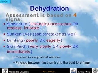 IMCI Lecture 1Alexandria University EMRO- WHO
Dehydration
• Sensorium (lethargic,unconscious OR
restless, irritable)
• Sunken Eyes (ask caretaker as well)
• Drinking (poorly OR eagerly)
• Skin Pinch (very slowly OR slowly OR
immediately)
– Pinched in longitudinal manner
– Pinched between the thumb and the bent fore-finger
Assessment is based on 4
signs:
 
