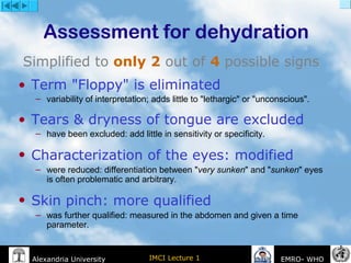 IMCI Lecture 1Alexandria University EMRO- WHO
Assessment for dehydration
Simplified to only 2 out of 4 possible signs
• Term "Floppy" is eliminated
– variability of interpretation; adds little to "lethargic" or "unconscious".
• Tears & dryness of tongue are excluded
– have been excluded: add little in sensitivity or specificity.
• Characterization of the eyes: modified
– were reduced: differentiation between "very sunken" and "sunken" eyes
is often problematic and arbitrary.
• Skin pinch: more qualified
– was further qualified: measured in the abdomen and given a time
parameter.
 