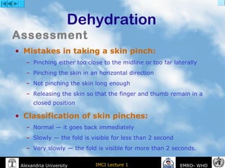 IMCI Lecture 1Alexandria University EMRO- WHO
Dehydration
• Mistakes in taking a skin pinch:
– Pinching either too close to the midline or too far laterally
– Pinching the skin in an horizontal direction
– Not pinching the skin long enough
– Releasing the skin so that the finger and thumb remain in a
closed position
• Classification of skin pinches:
– Normal — it goes back immediately
– Slowly — the fold is visible for less than 2 second
– Very slowly — the fold is visible for more than 2 seconds.
Assessment
 
