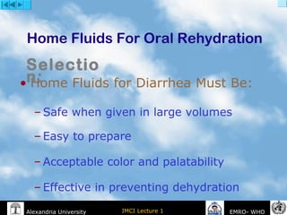 IMCI Lecture 1Alexandria University EMRO- WHO
Home Fluids For Oral Rehydration
• Home Fluids for Diarrhea Must Be:
– Safe when given in large volumes
– Easy to prepare
– Acceptable color and palatability
– Effective in preventing dehydration
Selectio
n:
 