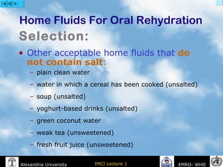 IMCI Lecture 1Alexandria University EMRO- WHO
• Other acceptable home fluids that do
not contain salt:
– plain clean water
– water in which a cereal has been cooked (unsalted)
– soup (unsalted)
– yoghurt-based drinks (unsalted)
– green coconut water
– weak tea (unsweetened)
– fresh fruit juice (unsweetened)
Home Fluids For Oral Rehydration
Selection:
 