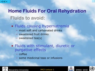 IMCI Lecture 1Alexandria University EMRO- WHO
• Fluids causing hypernatremia
– most soft and carbonated drinks
– sweetened fruit drinks
– sweetened tea(s)
• Fluids with stimulant, diuretic or
purgative effects
– coffee
– some medicinal teas or infusions
Home Fluids For Oral Rehydration
Fluids to avoid:
 