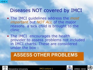 IMCI Lecture 1Alexandria University EMRO- WHO
Diseases NOT covered by IMCI
• The IMCI guidelines address the most
important but NOT ALL of the major
reasons a sick child is brought to the
clinic
• The IMCI encourages the health
provider to assess problems not included
in IMCI charts. These are considered
under the box :
ASSESS OTHER PROBLEMS
 