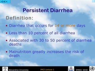 IMCI Lecture 1Alexandria University EMRO- WHO
Persistent Diarrhea
• Diarrhea that occurs for 14 or more days
• Less than 10 percent of all diarrhea
• Associated with 30 to 50 percent of diarrhea
deaths
• Malnutrition greatly increases the risk of
death
Definition:
 