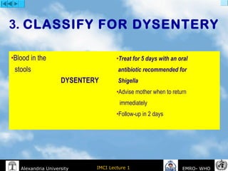 IMCI Lecture 1Alexandria University EMRO- WHO
3. CLASSIFY FOR DYSENTERY
•Blood in the
stools
DYSENTERY
•Treat for 5 days with an oral
antibiotic recommended for
Shigella
•Advise mother when to return
immediately
•Follow-up in 2 days
 