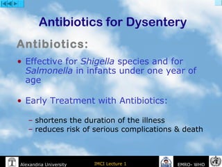 IMCI Lecture 1Alexandria University EMRO- WHO
Antibiotics for Dysentery
• Effective for Shigella species and for
Salmonella in infants under one year of
age
• Early Treatment with Antibiotics:
– shortens the duration of the illness
– reduces risk of serious complications & death
Antibiotics:
 