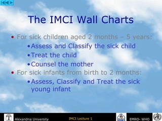 IMCI Lecture 1Alexandria University EMRO- WHO
The IMCI Wall Charts
• For sick children aged 2 months – 5 years:
•Assess and Classify the sick child
•Treat the child
•Counsel the mother
• For sick infants from birth to 2 months:
•Assess, Classify and Treat the sick
young infant
 