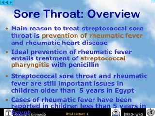 IMCI Lecture 1Alexandria University EMRO- WHO
• Main reason to treat streptococcal sore
throat is prevention of rheumatic fever
and rheumatic heart disease
• Ideal prevention of rheumatic fever
entails treatment of streptococcal
pharyngitis with penicillin
• Streptococcal sore throat and rheumatic
fever are still important issues in
children older than 5 years in Egypt
• Cases of rheumatic fever have been
reported in children less than 5 years in
Egypt
Sore Throat: Overview
 