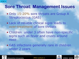 IMCI Lecture 1Alexandria University EMRO- WHO
• Only 15-20% sore throats are Group A
Streptococcus (GAS)
• Lack of reliable clinical signs leads to
over-treatment of sore throats
• Children under 3 often have non-specific
signs such as fever and crusts around
nose
• GAS infections generally rare in children
under 2 years
Sore Throat: Management Issues
 