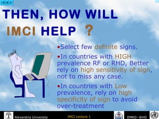 IMCI Lecture 1Alexandria University EMRO- WHO
THEN, HOW WILL
IMCI HELP ?
•Select few definite signs.
•In countries with HIGH
prevalence RF or RHD, Better
rely on high sensitivity of sign,
not to miss any case.
•In countries with Low
prevalence, rely on high
specificity of sign to avoid
over-treatment
 