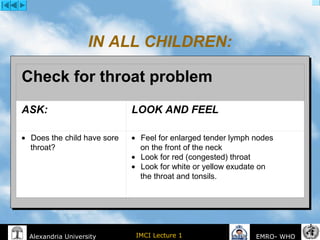 IMCI Lecture 1Alexandria University EMRO- WHO
IN ALL CHILDREN:
Check for throat problem
ASK: LOOK AND FEEL
•       Does the child have sore
throat?
•       Feel for enlarged tender lymph nodes
on the front of the neck
•       Look for red (congested) throat
•       Look for white or yellow exudate on
the throat and tonsils.
 