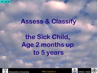 Alexandria University IMCI Lecture 1 EMRO- WHO
Assess & Classify
the Sick Child,
Age 2 months up
to 5 years
 