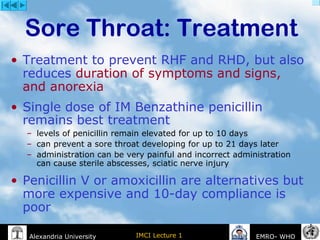 IMCI Lecture 1Alexandria University EMRO- WHO
• Treatment to prevent RHF and RHD, but also
reduces duration of symptoms and signs,
and anorexia
• Single dose of IM Benzathine penicillin
remains best treatment
– levels of penicillin remain elevated for up to 10 days
– can prevent a sore throat developing for up to 21 days later
– administration can be very painful and incorrect administration
can cause sterile abscesses, sciatic nerve injury
• Penicillin V or amoxicillin are alternatives but
more expensive and 10-day compliance is
poor
Sore Throat: Treatment
 