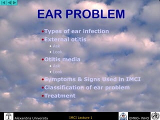 Alexandria University IMCI Lecture 1 EMRO- WHO
EAR PROBLEM
•Types of ear infection
•External otitis
• Ask
• Look
•Otitis media
• Ask
• Look
•Symptoms & Signs Used in IMCI
•Classification of ear problem
•Treatment
 