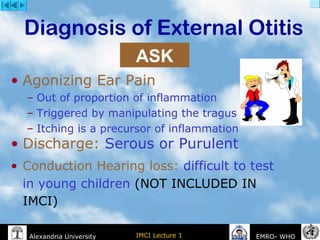 IMCI Lecture 1Alexandria University EMRO- WHO
Diagnosis of External Otitis
• Agonizing Ear Pain
– Out of proportion of inflammation
– Triggered by manipulating the tragus
– Itching is a precursor of inflammation
• Discharge: Serous or Purulent
• Conduction Hearing loss: difficult to test
in young children (NOT INCLUDED IN
IMCI)
ASK
 