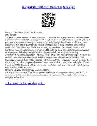 Integrated Healthcare Marketing Strategies
Integrated Healthcare Marketing Strategies
Introduction
The creation and execution of promotional and communications strategies are by definition today
multichannel and multimedia in scope. Combining both online and offline forms of media, the best
practices in integrated marketing communications includes digital media that is inherently more
measurable than offline counterparts, with offline media that is more agile from a messaging
standpoint (Finne, Strandvik, 2012). The accuracy and precision of measurement that online
marketing channels and platforms provide, in addition to the more immediate response generated
from programs, is leading to digital media being the majority of integrated marketing
communications spending globally (Reinold, Tropp, 2012). This has significant implications on the
ethicacy of advertising for healthcare products, as customers demand more authenticity and
transparency through these online channels (Bernoff, Li, 2008). The pervasive use of social media is
re–ordering the balance of power between customer and marketer roles in the marketplace (Finne,
Strandvik, 2012). These are all factors healthcare marketers need to keep in mind when designing
their strategic marketing plans.
Bringing Ethicacy Into Integrated Marketing Plans
For any health–related product, the integrated marketing communications strategy needs to first
concentrate on the entire customer experience and be cognizant of their needs while striving for
complete authenticity
... Get more on HelpWriting.net ...
 