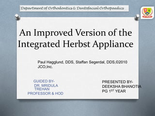 An Improved Version of the
Integrated Herbst Appliance
GUIDED BY-
DR. MRIDULA
TREHAN
PROFESSOR & HOD
Paul Hagglund, DDS, Staffan Segerdal, DDS,©2010
JCO,Inc.
PRESENTED BY-
DEEKSHA BHANOTIA
PG 1ST YEAR
 