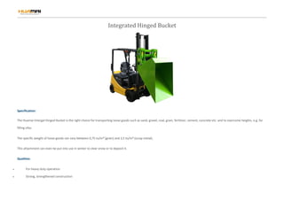 Integrated Hinged Bucket
Specification:
The Huamai Intergal Hinged Bucket is the right choice for transporting loose goods such as sand, gravel, coal, grain, fertilizer, cement, concrete etc. and to overcome heights, e.g. for
filling silos.
The specific weight of loose goods can vary between 0,75 to/m³ (grain) and 3,5 to/m³ (scrap metal).
This attachment can even be put into use in winter to clear snow or to deposit it.
Qualities:
 For heavy duty operation
 Strong, strengthened construction
 