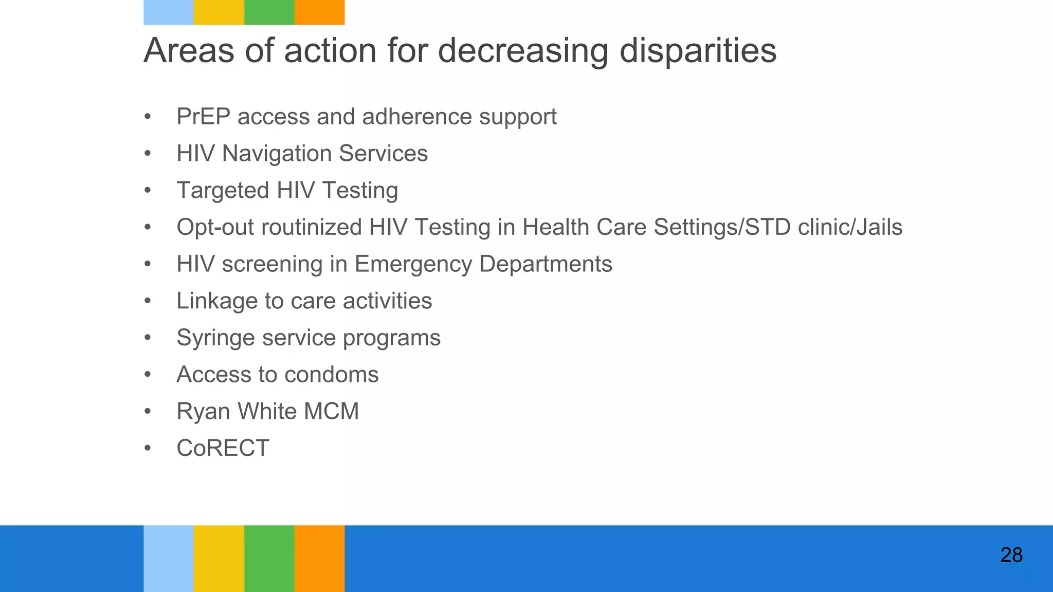 Areas of action for decreasing disparities
• PrEP access and adherence support
• HIV Navigation Services
• Targeted HIV Testing
• Opt-out routinized HIV Testing in Health Care Settings/STD clinic/Jails
• HIV screening in Emergency Departments
• Linkage to care activities
• Syringe service programs
• Access to condoms
• Ryan White MCM
• CoRECT
28
 