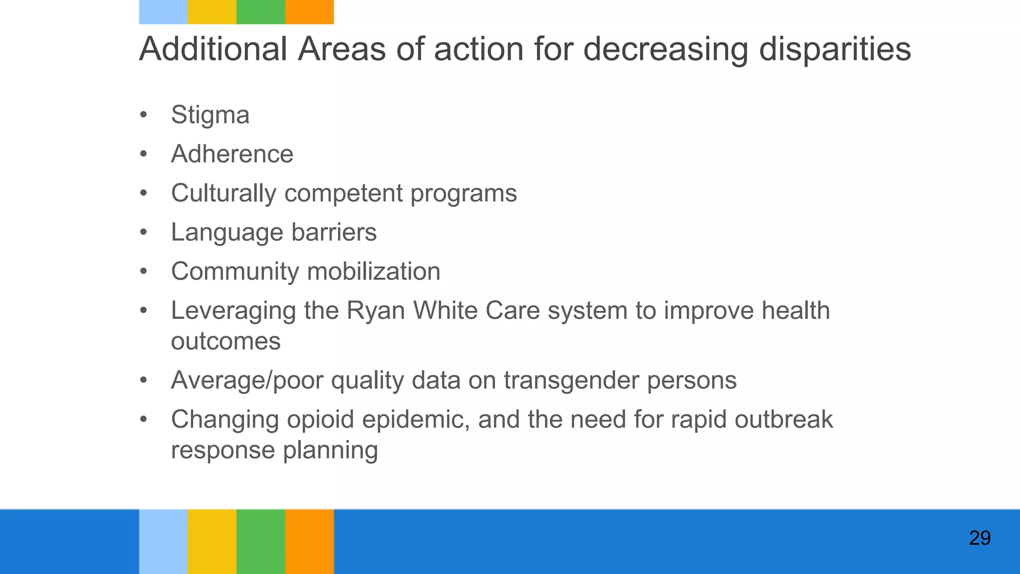 Additional Areas of action for decreasing disparities
• Stigma
• Adherence
• Culturally competent programs
• Language barriers
• Community mobilization
• Leveraging the Ryan White Care system to improve health
outcomes
• Average/poor quality data on transgender persons
• Changing opioid epidemic, and the need for rapid outbreak
response planning
29
 
