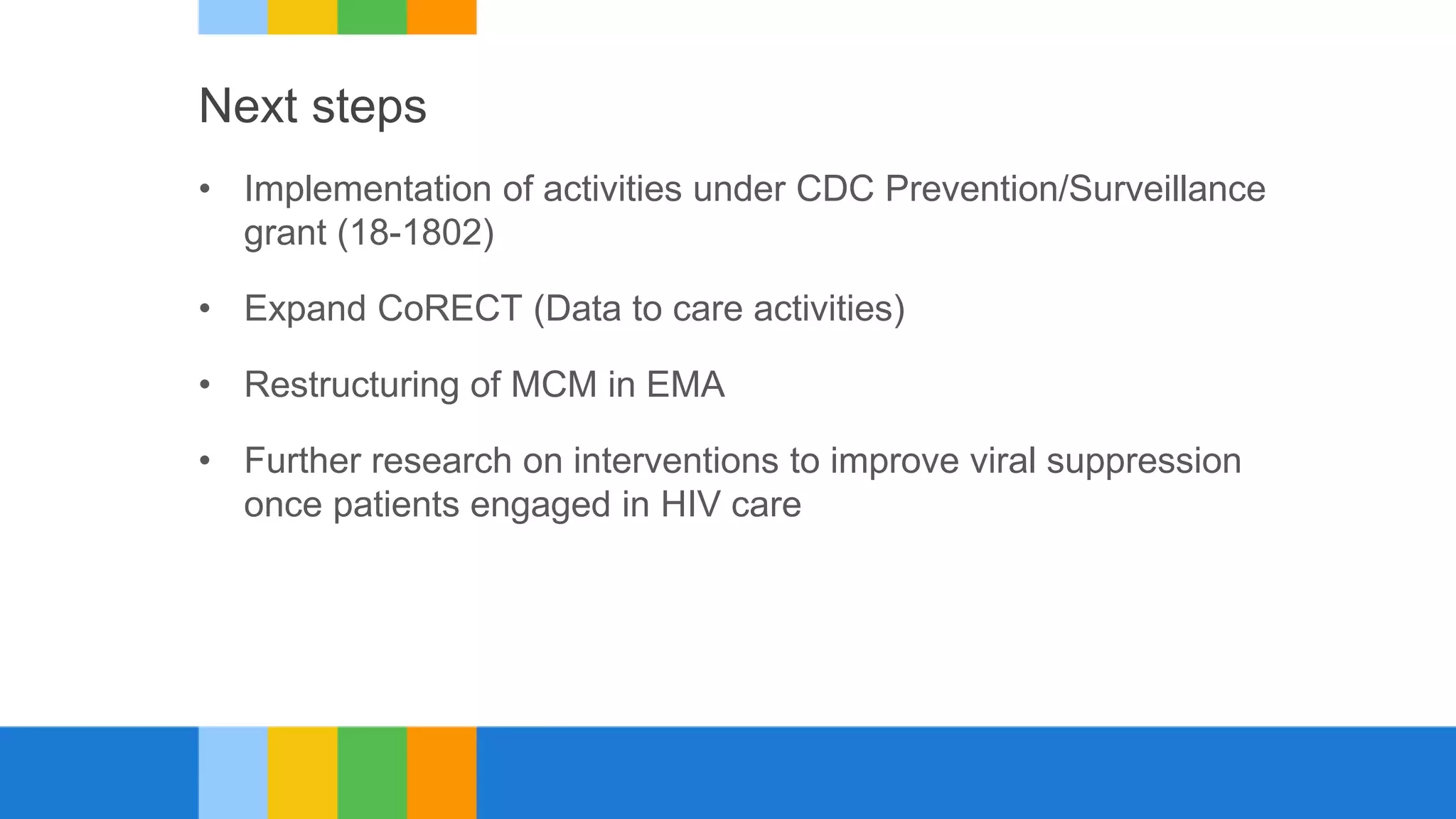 Next steps
• Implementation of activities under CDC Prevention/Surveillance
grant (18-1802)
• Expand CoRECT (Data to care activities)
• Restructuring of MCM in EMA
• Further research on interventions to improve viral suppression
once patients engaged in HIV care
 
