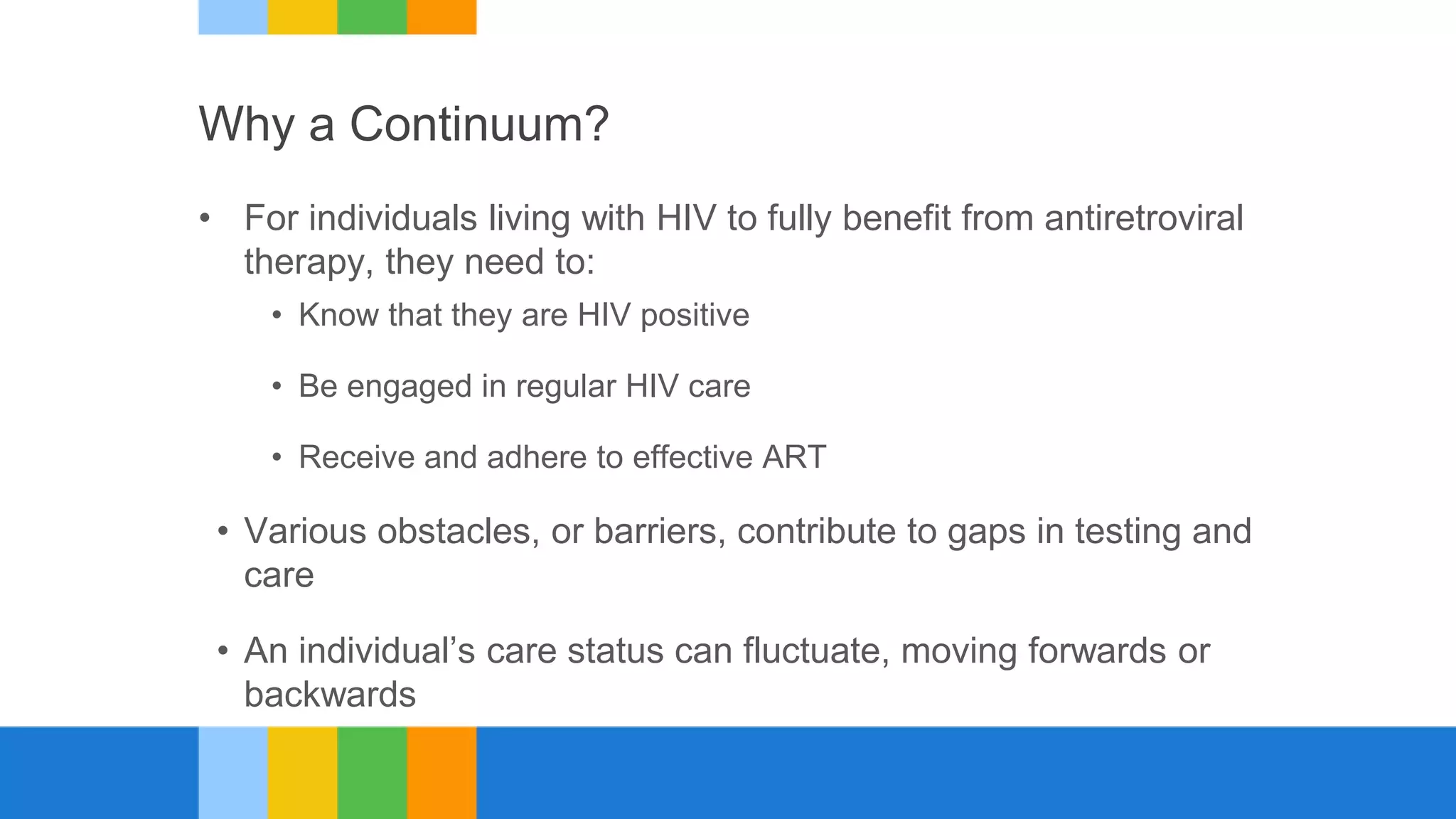 Why a Continuum?
• For individuals living with HIV to fully benefit from antiretroviral
therapy, they need to:
• Know that they are HIV positive
• Be engaged in regular HIV care
• Receive and adhere to effective ART
• Various obstacles, or barriers, contribute to gaps in testing and
care
• An individual’s care status can fluctuate, moving forwards or
backwards
 