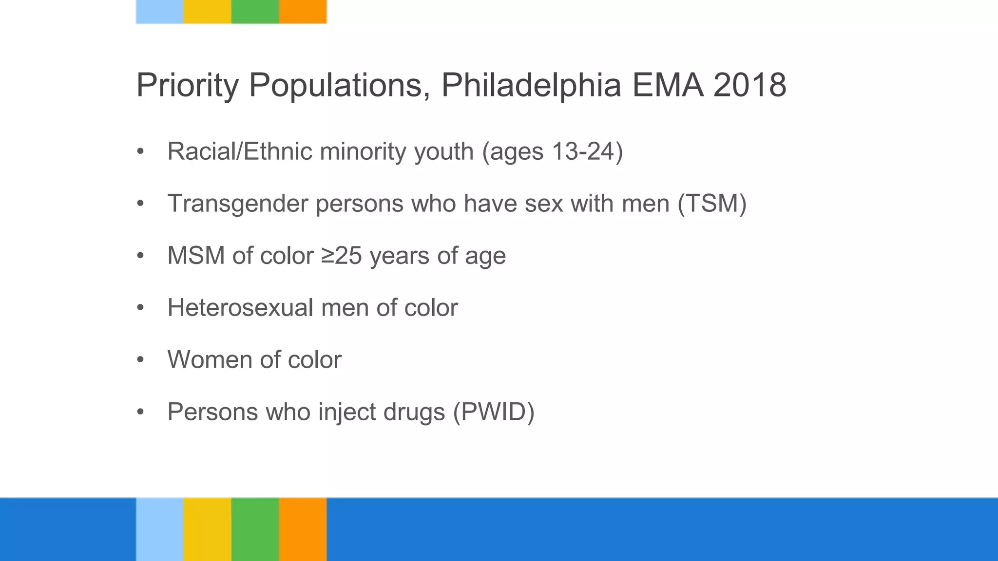 Priority Populations, Philadelphia EMA 2018
• Racial/Ethnic minority youth (ages 13-24)
• Transgender persons who have sex with men (TSM)
• MSM of color ≥25 years of age
• Heterosexual men of color
• Women of color
• Persons who inject drugs (PWID)
 