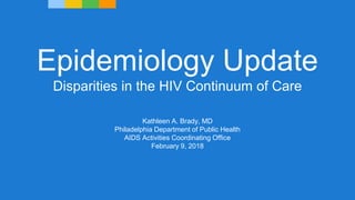 Epidemiology Update
Disparities in the HIV Continuum of Care
Kathleen A. Brady, MD
Philadelphia Department of Public Health
AIDS Activities Coordinating Office
February 9, 2018
 