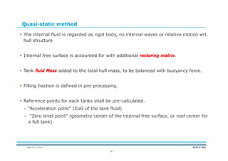 DNV GL © 2014
Quasi-static method
 The internal fluid is regarded as rigid body, no internal waves or relative motion wrt.
hull structure
 Internal free surface is accounted for with additional restoring matrix.
 Tank fluid Mass added to the total hull mass, to be balanced with buoyancy force.
 Filling fraction is defined in pre-processing.
 Reference points for each tanks shall be pre-calculated.
– “Acceleration point” (CoG of the tank fluid)
– “Zero level point” (geometry center of the internal free surface, or roof center for
a full tank)
20
 