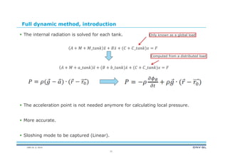 DNV GL © 2014
Full dynamic method, introduction
 The internal radiation is solved for each tank.
_ _ 		
													
_ _ _
 The acceleration point is not needed anymore for calculating local pressure.
 More accurate.
 Sloshing mode to be captured (Linear).
21
Only known as a global load
Computed from a distributed load
 