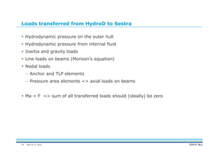 DNV GL © 2014
Loads transferred from HydroD to Sestra
 Hydrodynamic pressure on the outer hull
 Hydrodynamic pressure from internal fluid
 Inertia and gravity loads
 Line loads on beams (Morison’s equation)
 Nodal loads
– Anchor and TLP elements
– Pressure area elements => axial loads on beams
 Ma = F => sum of all transferred loads should (ideally) be zero
30
 