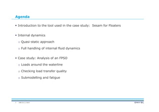 DNV GL © 2014
Agenda
 Introduction to the tool used in the case study: Sesam for Floaters
 Internal dynamics
o Quasi-static approach
o Full handling of internal fluid dynamics
 Case study: Analysis of an FPSO
o Loads around the waterline
o Checking load transfer quality
o Submodelling and fatigue
3
 